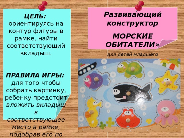  ЦЕЛЬ:  ориентируясь на контур фигуры в рамке, найти соответствующий вкладыш.  ПРАВИЛА ИГРЫ: для того чтобы собрать картинку, ребенку предстоит вложить вкладыш в соответствующее место в рамке, подобрав его по размеру и логике Развивающий конструктор МОРСКИЕ ОБИТАТЕЛИ» для детей младшего дошкольного возраста   