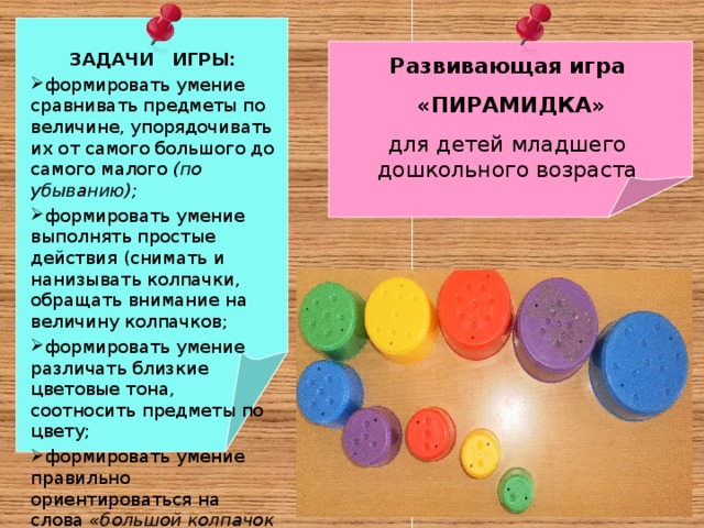 ЗАДАЧИ ИГРЫ: формировать умение сравнивать предметы по величине, упорядочивать их от самого большого до самого малого (по убыванию); формировать умение выполнять простые действия (снимать и нанизывать колпачки, обращать внимание на величину колпачков; формировать умение различать близкие цветовые тона, соотносить предметы по цвету; формировать умение правильно ориентироваться на слова «большой колпачок – маленькое колпачок» . Развивающая игра  «ПИРАМИДКА» для детей младшего дошкольного возраста 