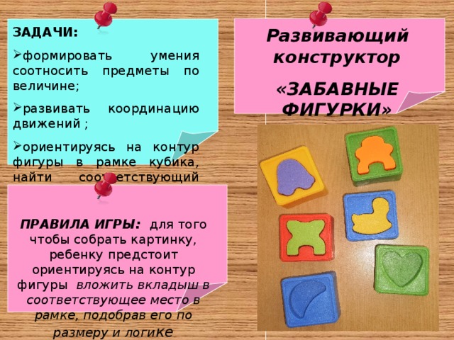 Развивающий конструктор «ЗАБАВНЫЕ ФИГУРКИ» для детей младшего дошкольного возраста   ЗАДАЧИ: формировать умения соотносить предметы по величине; развивать координацию движений ; ориентируясь на контур фигуры в рамке кубика, найти соответствующий вкладыш     ПРАВИЛА ИГРЫ: для того чтобы собрать картинку, ребенку предстоит ориентируясь на контур фигуры вложить вкладыш в соответствующее место в рамке, подобрав его по размеру и логи ке 