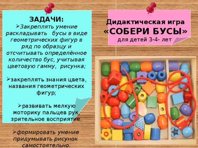 ЗАДАЧИ: Закреплять умение раскладывать бусы в виде геометрических фигур в ряд по образцу и отсчитывать определённое количество бус, учитывая цветовую гамму, рисунка;  закреплять знания цвета, названия геометрических фигур;  развивать мелкую моторику пальцев рук, зрительное восприятие.   формировать умение придумывать рисунок самостоятельно.  Дидактическая игра «СОБЕРИ БУСЫ» для детей 3-4- лет 
