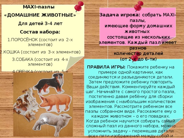 MAXI- пазлы «ДОМАШНИЕ ЖИВОТНЫЕ» Для детей 3-4 лет Состав набора: ПОРОСЁНОК (состоит из 2-х элементов) КОШКА (состоит из 3-х элементов) СОБАКА (состоит из 4-х элементов) ОВЕЧКА (состоит из 5-х элементов) КОРОВА (состоит из 6-х элементов) Задача игрока: собрать MAXI- пазлы,  имеющие форму домашних животных  состоящие из нескольких элементов. Каждый пазл имеет разное  количество деталей  (от 2-х до 6-ти) ПРАВИЛА ИГРЫ: Покажите ребенку на примере одной картинки, как соединяются и разъединяются детали. Затем предложите ребенку повторить Ваши действия. Комментируйте каждый шаг. Начинайте с самого простого пазла, постепенно давая ребёнку для сборки изображения с наибольшим количеством элементов. Рассмотрите ребенком все пазлы собранном виде. Расскажите ему о каждом животном – о его повадках. Когда ребенок научится собирать самый сложный пазл из данного набора, можно усложнить задачу – перемешав детали всех пяти изображений между собой и предложить ребенку собрать понравившееся животное, выбрав нужные элементы из общего к оличества разобранных деталей 