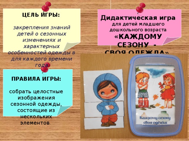 ЦЕЛЬ ИГРЫ:   закрепления знаний детей о сезонных изменениях и характерных особенностей одежды в для каждого времени года Дидактическая игра для детей младшего дошкольного возраста «КАЖДОМУ СЕЗОНУ - СВОЯ ОДЕЖДА»  ПРАВИЛА ИГРЫ:  собрать целостные изображения сезонной одежды, состоящие из нескольких элементов . 