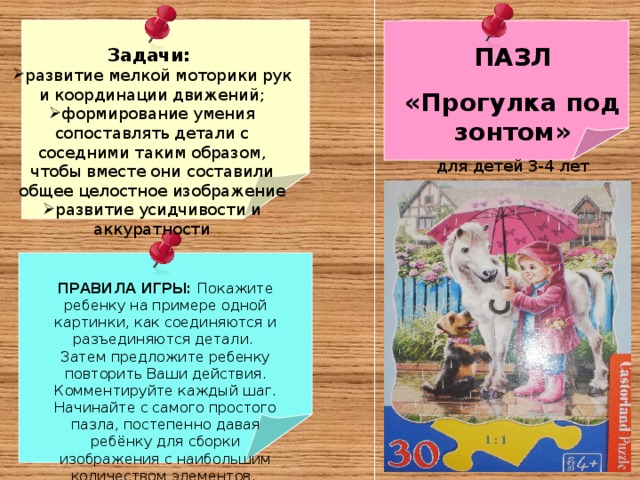 Задачи: развитие мелкой моторики рук и координации движений; формирование умения сопоставлять детали с соседними таким образом, чтобы вместе они составили общее целостное изображение развитие усидчивости и аккуратности ПАЗЛ «Прогулка под зонтом» для детей 3-4 лет ПРАВИЛА ИГРЫ: Покажите ребенку на примере одной картинки, как соединяются и разъединяются детали. Затем предложите ребенку повторить Ваши действия. Комментируйте каждый шаг. Начинайте с самого простого пазла, постепенно давая ребёнку для сборки изображения с наибольшим количеством элементов. 