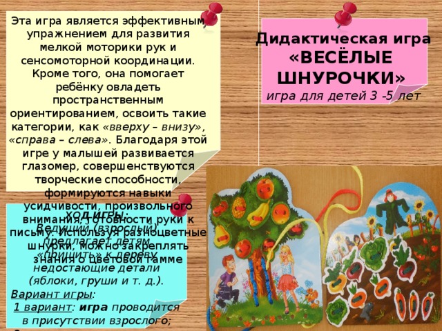 Эта игра является эффективным упражнением для развития мелкой моторики рук и сенсомоторной координации. Кроме того, она помогает ребёнку овладеть пространственным ориентированием, освоить такие категории, как «вверху – внизу» , «справа – слева» . Благодаря этой игре у малышей развивается глазомер, совершенствуются творческие способности, формируются навыки усидчивости, произвольного внимания, готовности руки к письму. Используя разноцветные шнурки, можно закреплять знания о цветовой гамме Дидактическая игра «ВЕСЁЛЫЕ ШНУРОЧКИ»  игра для детей 3 -5 лет ХОД ИГРЫ: Ведущий (взрослый) предлагает детям «пришить» к дереву недостающие детали (яблоки, груши и т. д.). Вариант игры : 1 вариант : игра проводится в присутствии взрослого; 2 вариант : игра проводится детьми самостоятельно  