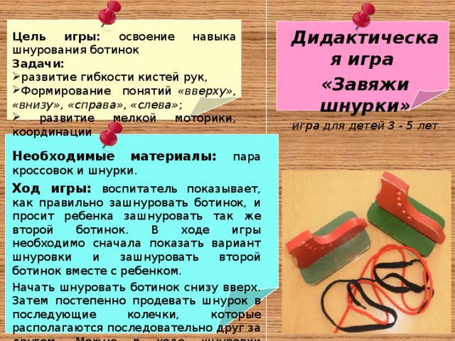 Дидактическая игра «Завяжи шнурки» игра для детей 3 - 5 лет  Цель игры: освоение навыка шнурования ботинок Задачи: развитие гибкости кистей рук, Формирование понятий «вверху» , «внизу» , «справа» , «слева» ;  развитие мелкой моторики, координации  Необходимые материалы: пара кроссовок и шнурки. Ход игры: воспитатель показывает, как правильно зашнуровать ботинок, и просит ребенка зашнуровать так же второй ботинок. В ходе игры необходимо сначала показать вариант шнуровки и зашнуровать второй ботинок вместе с ребенком. Начать шнуровать ботинок снизу вверх. Затем постепенно продевать шнурок в последующие колечки, которые располагаются последовательно друг за другом. Можно в ходе шнуровки используются такие термины, как «вниз» , «вверх» , «влево» , «вправо» . Затем предлагает выполнить шнурование ребёнку . 