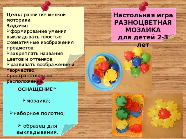 Настольная игра РАЗНОЦВЕТНАЯ МОЗАИКА для детей 2-3 лет Цель: развитие мелкой моторики. Задачи:  формирование умения выкладывать простые схематичные изображения предметов; закреплять названия цветов и оттенков; развивать воображение и творчество, пространственное расположение. ОСНАЩЕНИЕ ^  мозаика;  наборное полотно;   образец для выкладывания. 