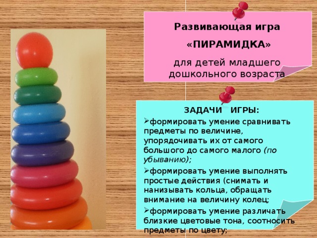 Развивающая игра  «ПИРАМИДКА» для детей младшего дошкольного возраста ЗАДАЧИ ИГРЫ: формировать умение сравнивать предметы по величине, упорядочивать их от самого большого до самого малого (по убыванию); формировать умение выполнять простые действия (снимать и нанизывать кольца, обращать внимание на величину колец; формировать умение различать близкие цветовые тона, соотносить предметы по цвету; формировать умение правильно ориентироваться на слова «большое колечко – маленькое колечко» . 