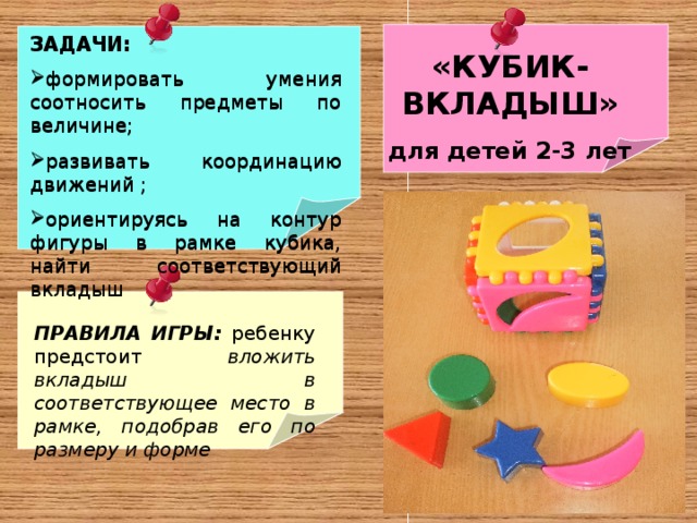 ЗАДАЧИ: формировать умения соотносить предметы по величине; развивать координацию движений ; ориентируясь на контур фигуры в рамке кубика, найти соответствующий вкладыш   ЗАДАЧИ: формировать умения соотносить предметы по величине; развивать координацию движений ; ориентируясь на контур фигуры в рамке кубика, найти соответствующий вкладыш   «КУБИК-ВКЛАДЫШ» для детей 2-3 лет  ПРАВИЛА ИГРЫ: ребенку предстоит вложить вкладыш в соответствующее место в рамке, подобрав его по размеру и форме . 