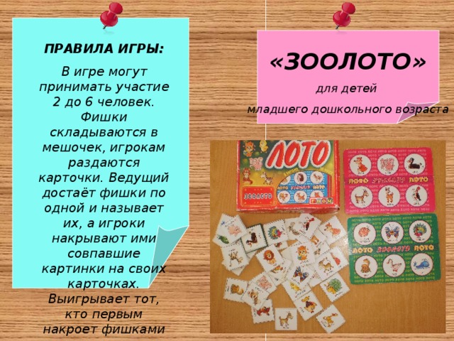 «ЗООЛОТО» для детей младшего дошкольного возраста ПРАВИЛА ИГРЫ: В игре могут принимать участие 2 до 6 человек. Фишки складываются в мешочек, игрокам раздаются карточки. Ведущий достаёт фишки по одной и называет их, а игроки накрывают ими совпавшие картинки на своих карточках. Выигрывает тот, кто первым накроет фишками все свои картинки. 