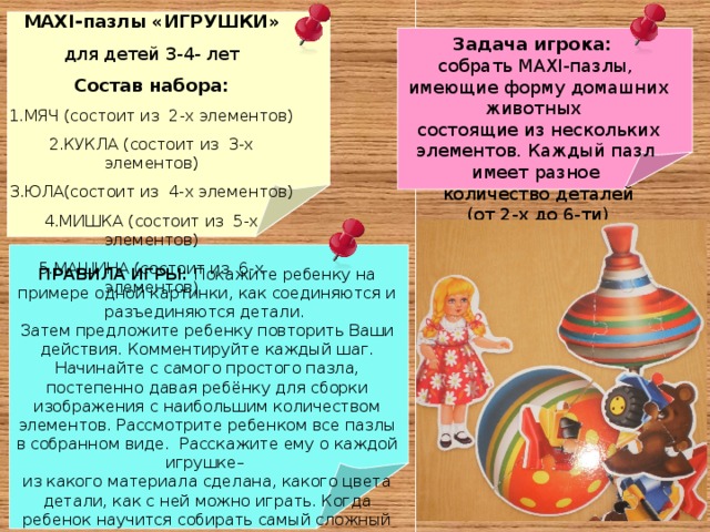 MAXI- пазлы «ИГРУШКИ» для детей 3-4- лет Состав набора: МЯЧ (состоит из 2-х элементов) КУКЛА (состоит из 3-х элементов) ЮЛА(состоит из 4-х элементов) МИШКА (состоит из 5-х элементов) МАШИНА (состоит из 6-х элементов ) Задача игрока: собрать MAXI- пазлы,  имеющие форму домашних животных  состоящие из нескольких элементов. Каждый пазл имеет разное  количество деталей  (от 2-х до 6-ти) ПРАВИЛА ИГРЫ: Покажите ребенку на примере одной картинки, как соединяются и разъединяются детали. Затем предложите ребенку повторить Ваши действия. Комментируйте каждый шаг. Начинайте с самого простого пазла, постепенно давая ребёнку для сборки изображения с наибольшим количеством элементов. Рассмотрите ребенком все пазлы в собранном виде. Расскажите ему о каждой игрушке– из какого материала сделана, какого цвета детали, как с ней можно играть. Когда ребенок научится собирать самый сложный пазл из данного набора, можно усложнить задачу – перемешав детали всех пяти изображений между собой и предложить ребенку собрать выбранное изображение из общего количества разобранных деталей 