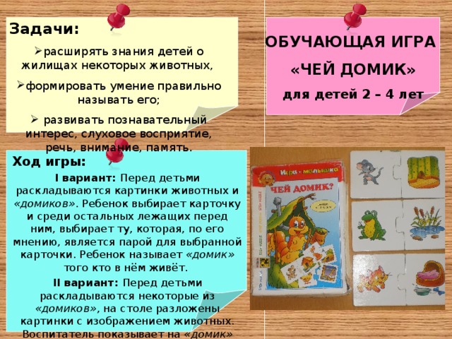 Задачи: расширять знания детей о жилищах некоторых животных, формировать умение правильно называть его;  развивать познавательный интерес, слуховое восприятие, речь, внимание, память.    ОБУЧАЮЩАЯ ИГРА «ЧЕЙ ДОМИК» для детей 2 – 4 лет   Ход игры: I вариант: Перед детьми раскладываются картинки животных и «домиков» . Ребенок выбирает карточку и среди остальных лежащих перед ним, выбирает ту, которая, по его мнению, является парой для выбранной карточки. Ребенок называет «домик» того кто в нём живёт. II вариант: Перед детьми раскладываются некоторые из «домиков» , на столе разложены картинки с изображением животных. Воспитатель показывает на «домик» дети называют его и показывают  картинку с изображением того кто живёт в домике. : 