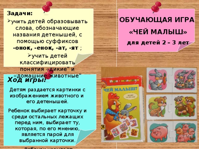 Задачи: учить детей образовывать слова, обозначающие названия детенышей, с помощью суффиксов -онок, -енок, -ат, -ят ; учить детей классифицировать понятия «дикие
