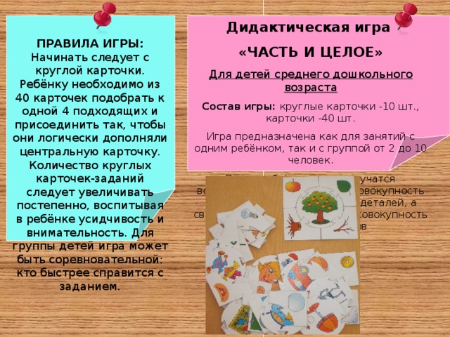 Дидактическая игра «ЧАСТЬ И ЦЕЛОЕ» Для детей среднего дошкольного возраста Состав игры: круглые карточки -10 шт., карточки -40 шт. Игра предназначена как для занятий с одним ребёнком, так и с группой от 2 до 10 человек. В игровой форме дети научатся воспринимать предметы как совокупность отдельных функциональных деталей, а свойство объекта в целом как совокупность свойств компонентов ПРАВИЛА ИГРЫ: Начинать следует с круглой карточки. Ребёнку необходимо из 40 карточек подобрать к одной 4 подходящих и присоединить так, чтобы они логически дополняли центральную карточку. Количество круглых карточек-заданий следует увеличивать постепенно, воспитывая в ребёнке усидчивость и внимательность. Для группы детей игра может быть соревновательной: кто быстрее справится с заданием.   