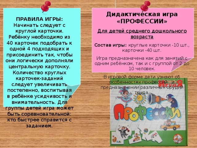 Дидактическая игра «ПРОФЕССИИ» Для детей среднего дошкольного возраста Состав игры: круглые карточки -10 шт., карточки -40 шт. Игра предназначена как для занятий с одним ребёнком, так и с группой от 2 до 10 человек. В игровой форме дети узнают об особенностях профессий и предназначении различных орудий труда ПРАВИЛА ИГРЫ: Начинать следует с круглой карточки. Ребёнку необходимо из 40 карточек подобрать к одной 4 подходящих и присоединить так, чтобы они логически дополняли центральную карточку. Количество круглых карточек-заданий следует увеличивать постепенно, воспитывая в ребёнке усидчивость и внимательность. Для группы детей игра может быть соревновательной: кто быстрее справится с заданием.   