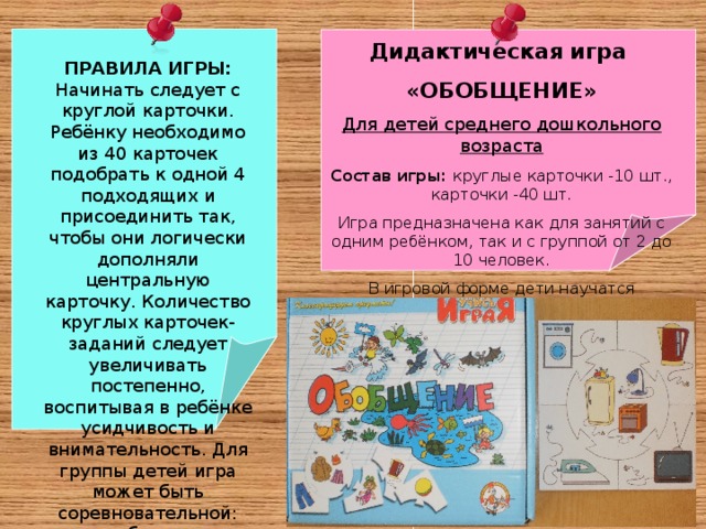Дидактическая игра «ОБОБЩЕНИЕ» Для детей среднего дошкольного возраста Состав игры: круглые карточки -10 шт., карточки -40 шт. Игра предназначена как для занятий с одним ребёнком, так и с группой от 2 до 10 человек. В игровой форме дети научатся объединять предметы по их функциям. ПРАВИЛА ИГРЫ: Начинать следует с круглой карточки. Ребёнку необходимо из 40 карточек подобрать к одной 4 подходящих и присоединить так, чтобы они логически дополняли центральную карточку. Количество круглых карточек-заданий следует увеличивать постепенно, воспитывая в ребёнке усидчивость и внимательность. Для группы детей игра может быть соревновательной: кто быстрее справится с заданием.   