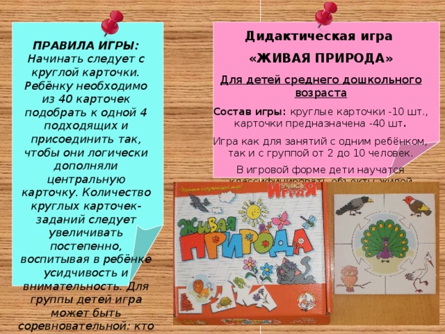 Дидактическая игра «ЖИВАЯ ПРИРОДА» Для детей среднего дошкольного возраста Состав игры: круглые карточки -10 шт., карточки предназначена -40 шт . Игра как для занятий с одним ребёнком, так и с группой от 2 до 10 человек. В игровой форме дети научатся классифицировать объекты живой природы . ПРАВИЛА ИГРЫ: Начинать следует с круглой карточки. Ребёнку необходимо из 40 карточек подобрать к одной 4 подходящих и присоединить так, чтобы они логически дополняли центральную карточку. Количество круглых карточек-заданий следует увеличивать постепенно, воспитывая в ребёнке усидчивость и внимательность. Для группы детей игра может быть соревновательной: кто быстрее справится с заданием.   