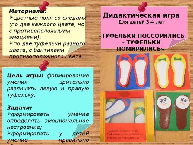 Материалы : ц ветные поля со следами (по две каждого цвета, но с противоположными эмоциями), по две туфельки разного цвета, с бантиками противоположного цвета.   Дидактическая игра Для детей 3-4 лет  «ТУФЕЛЬКИ ПОССОРИЛИСЬ – ТУФЕЛЬКИ ПОМИРИЛИСЬ»  Цель  игры: формирование умения зрительно различать левую и правую туфельку.   Задачи: формировать умение определять эмоциональное настроение; формировать у детей умение правильно обуваться; различать и соотносить цвета.   