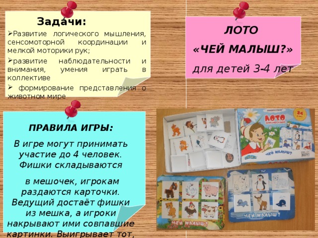  Задачи: Развитие логического мышления, сенсомоторной координации и мелкой моторики рук; развитие наблюдательности и внимания, умения играть в коллективе  формирование представления о животном мире  ЛОТО «ЧЕЙ МАЛЫШ?» для детей 3-4 лет ПРАВИЛА ИГРЫ: В игре могут принимать участие до 4 человек. Фишки складываются  в мешочек, игрокам раздаются карточки. Ведущий достаёт фишки из мешка, а игроки накрывают ими совпавшие картинки. Выигрывает тот, кто первым накроет фишками все картинки на карточке. 