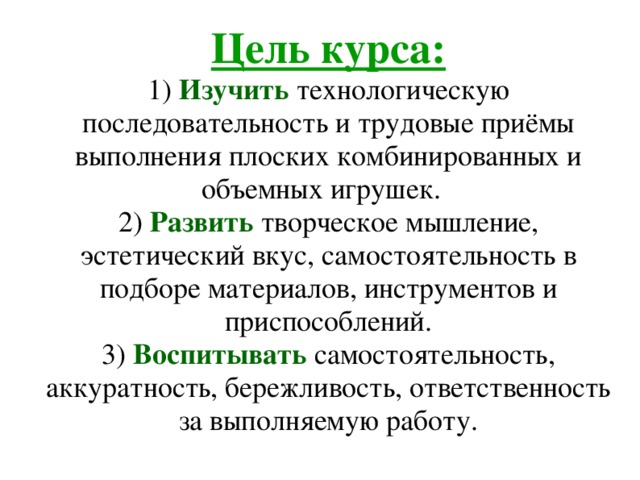 Цель курса:  1) Изучить технологическую последовательность и трудовые приёмы выполнения плоских комбинированных и объемных игрушек.   2) Развить  творческое мышление, эстетический вкус, самостоятельность в подборе материалов, инструментов и приспособлений.  3) Воспитывать самостоятельность, аккуратность, бережливость, ответственность за выполняемую работу. 