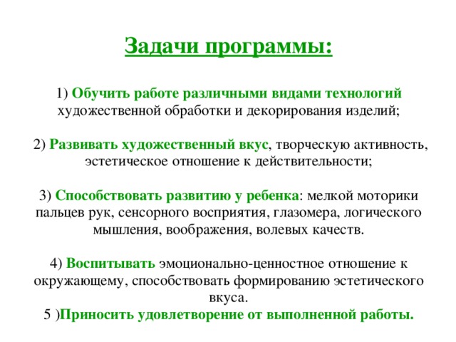 Задачи программы:   1) Обучить работе различными видами технологий художественной обработки и декорирования изделий;   2) Развивать художественный вкус , творческую активность, эстетическое отношение к действительности;   3) Способствовать развитию у ребенка : мелкой моторики пальцев рук, сенсорного восприятия, глазомера, логического мышления, воображения, волевых качеств.   4) Воспитывать эмоционально-ценностное отношение к окружающему, способствовать формированию эстетического вкуса.  5 ) Приносить удовлетворение от выполненной работы. 
