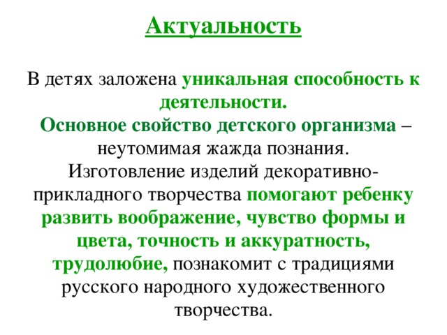Актуальность   В детях заложена уникальная способность к деятельности.   Основное свойство детского организма – неутомимая жажда познания.  Изготовление изделий декоративно-прикладного творчества помогают ребенку развить воображение, чувство формы и цвета, точность и аккуратность, трудолюбие, познакомит с традициями русского народного художественного творчества.    