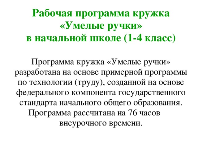 Рабочая программа кружка «Умелые ручки»  в начальной школе (1-4 класс)   Программа кружка «Умелые ручки» разработана на основе примерной программы по технологии (труду), созданной на основе федерального компонента государственного стандарта начального общего образования. Программа рассчитана на 76 часов внеурочного времени. 