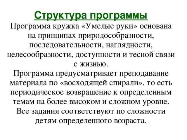 Структура программы  Программа кружка «Умелые руки» основана на принципах природособразности, последовательности, наглядности, целесообразности, доступности и тесной связи с жизнью.  Программа предусматривает преподавание материала по «восходящей спирали», то есть периодическое возвращение к определенным темам на более высоком и сложном уровне. Все задания соответствуют по сложности детям определенного возраста. 