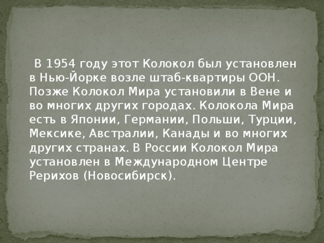  В 1954 году этот Колокол был установлен в Нью-Йорке возле штаб-квартиры ООН. Позже Колокол Мира установили в Вене и во многих других городах. Колокола Мира есть в Японии, Германии, Польши, Турции, Мексике, Австралии, Канады и во многих других странах. В России Колокол Мира установлен в Международном Центре Рерихов (Новосибирск). 
