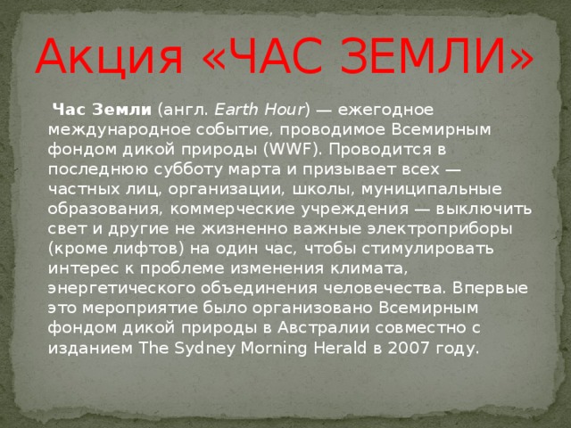Акция «ЧАС ЗЕМЛИ»  Час Земли  (англ. Earth Hour ) — ежегодное международное событие, проводимое Всемирным фондом дикой природы (WWF). Проводится в последнюю субботу марта и призывает всех — частных лиц, организации, школы, муниципальные образования, коммерческие учреждения — выключить свет и другие не жизненно важные электроприборы (кроме лифтов) на один час, чтобы стимулировать интерес к проблеме изменения климата, энергетического объединения человечества. Впервые это мероприятие было организовано Всемирным фондом дикой природы в Австралии совместно с изданием The Sydney Morning Herald в 2007 году. 