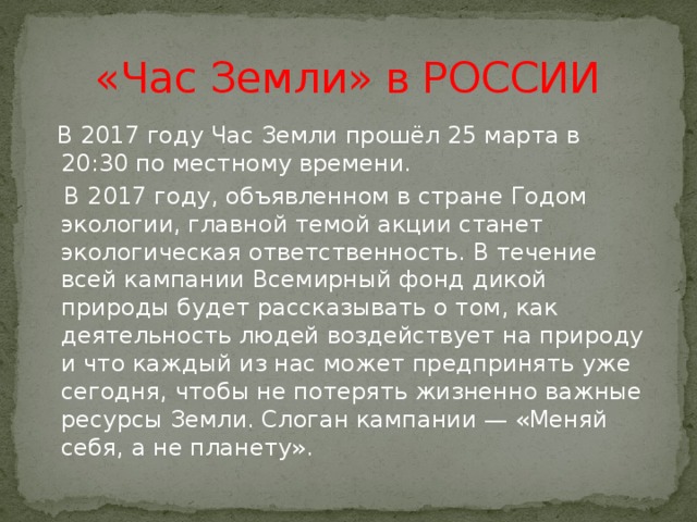 «Час Земли» в РОССИИ  В 2017 году Час Земли прошёл 25 марта в 20:30 по местному времени.  В 2017 году, объявленном в стране Годом экологии, главной темой акции станет экологическая ответственность. В течение всей кампании Всемирный фонд дикой природы будет рассказывать о том, как деятельность людей воздействует на природу и что каждый из нас может предпринять уже сегодня, чтобы не потерять жизненно важные ресурсы Земли. Слоган кампании — «Меняй себя, а не планету». 