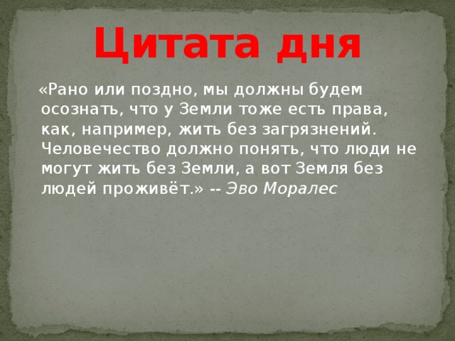 Цитата дня  «Рано или поздно, мы должны будем осознать, что у Земли тоже есть права, как, например, жить без загрязнений. Человечество должно понять, что люди не могут жить без Земли, а вот Земля без людей проживёт.»  -- Эво Моралес    