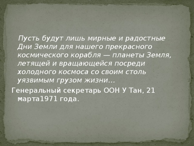  Пусть будут лишь мирные и радостные Дни Земли для нашего прекрасного космического корабля — планеты Земля, летящей и вращающейся посреди холодного космоса со своим столь уязвимым грузом жизни… Генеральный секретарь ООН У Тан, 21 марта1971 года. 