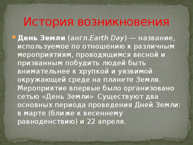 История возникновения День Земли  (англ. Earth Day ) — название, используемое по отношению к различным мероприятиям, проводящимся весной и призванным побудить людей быть внимательнее к хрупкой и уязвимой окружающей среде на планете Земля. Мероприятие впервые было организовано сетью «День Земли» . Существуют два основных периода проведения Дней Земли: в марте (ближе к весеннему равноденствию) и 22 апреля.  