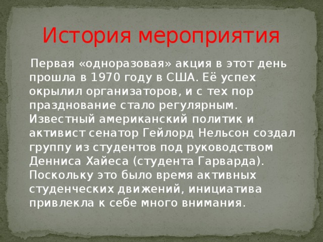 История мероприятия  Первая «одноразовая» акция в этот день прошла в 1970 году в США. Её успех окрылил организаторов, и с тех пор празднование стало регулярным. Известный американский политик и активист сенатор Гейлорд Нельсон создал группу из студентов под руководством Денниса Хайеса (студента Гарварда). Поскольку это было время активных студенческих движений, инициатива привлекла к себе много внимания. 