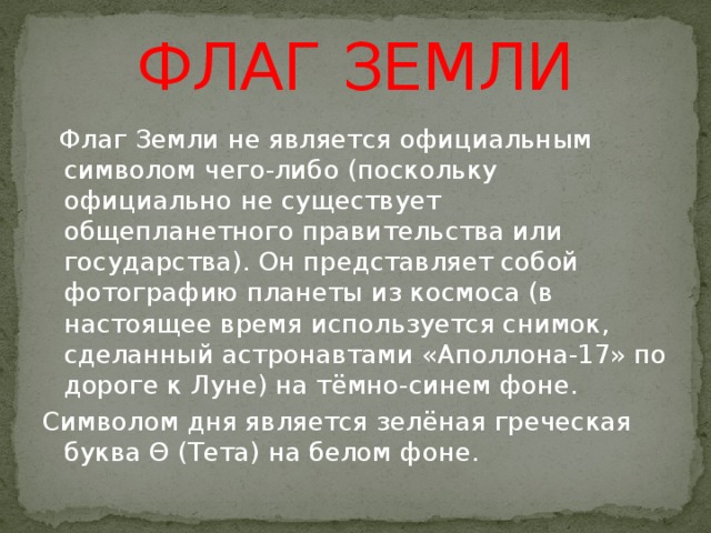 ФЛАГ ЗЕМЛИ  Флаг Земли не является официальным символом чего-либо (поскольку официально не существует общепланетного правительства или государства). Он представляет собой фотографию планеты из космоса (в настоящее время используется снимок, сделанный астронавтами «Аполлона-17» по дороге к Луне) на тёмно-синем фоне. Символом дня является зелёная греческая буква Θ (Тета) на белом фоне.  