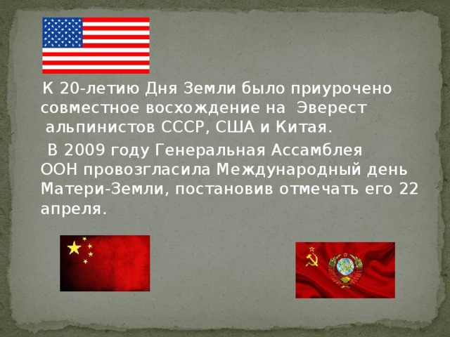  К 20-летию Дня Земли было приурочено совместное восхождение на  Эверест  альпинистов СССР, США и Китая.  В 2009 году Генеральная Ассамблея ООН провозгласила Международный день Матери-Земли, постановив отмечать его 22 апреля. 
