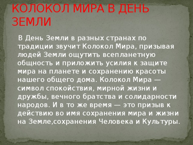 КОЛОКОЛ МИРА В ДЕНЬ ЗЕМЛИ  В День Земли в разных странах по традиции звучит Колокол Мира, призывая людей Земли ощутить всепланетную общность и приложить усилия к защите мира на планете и сохранению красоты нашего общего дома. Колокол Мира — символ спокойствия, мирной жизни и дружбы, вечного братства и солидарности народов. И в то же время — это призыв к действию во имя сохранения мира и жизни на Земле,сохранения Человека и Культуры. 