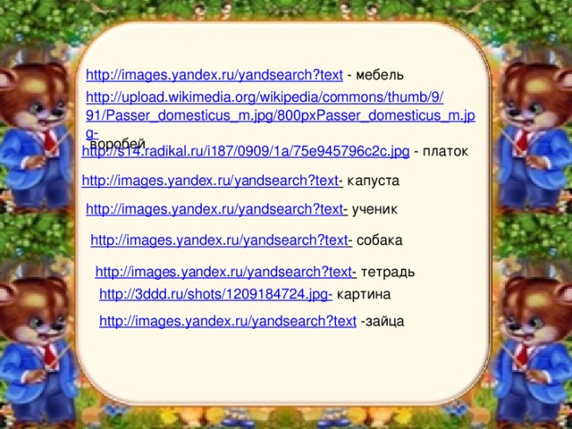 http://images.yandex.ru/yandsearch?text  - мебель http://upload.wikimedia.org/wikipedia/commons/thumb/9/91/Passer_domesticus_m.jpg/800pxPasser_domesticus_m.jpg-  воробей http://s14.radikal.ru/i187/0909/1a/75e945796c2c.jpg  - платок http://images.yandex.ru/yandsearch?text -  капуста http://images.yandex.ru/yandsearch?text -  ученик http://images.yandex.ru/yandsearch?text -  собака http://images.yandex.ru/yandsearch?text -  тетрадь http://3ddd.ru/shots/1209184724.jpg-  картина http://images.yandex.ru/yandsearch?text  -зайца 