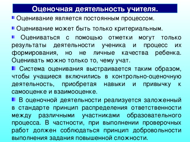 Оценочная деятельность учителя.  Оценивание является постоянным процессом.  Оценивание может быть только критериальным.  Оцениваться с помощью отметки могут только результаты деятельности ученика и процесс их формирования, но не личные качества ребенка. Оценивать можно только то, чему учат.  Система оценивания выстраивается таким образом, чтобы учащиеся включились в контрольно-оценочную деятельность, приобретая навыки и привычку к самооценке и взаимооценке.  Оценочная деятельность учителя строится на основе следующих общих принципов:  В оценочной деятельности реализуется заложенный в стандарте принцип распределения ответственности между различными участниками образовательного процесса. В частности, при выполнении проверочных работ должен соблюдаться принцип добровольности выполнения задания повышенной сложности.