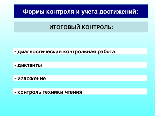 Формы контроля и учета достижений:  ИТОГОВЫЙ КОНТРОЛЬ: - диагностическая контрольная работа  - диктанты  Итоговое оценивание происходит в конце года, а затем в конце обучения в начальной школе. Наиболее целесообразно проводить итоговое оценивание в форме накопительной оценки. Такая оценка предполагает синтез всей накопленной за 4 года обучения информации об учебных достижениях школьника. - изложение - контроль техники чтения