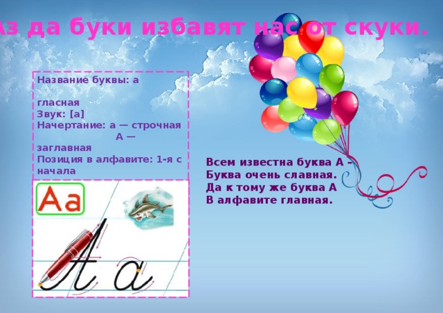Аз да буки избавят нас от скуки. Название буквы: а  гласная Звук: [а] Начертание: а — строчная  А — заглавная Позиция в алфавите: 1-я с начала  33-я с конца Старое название: Азъ Всем известна буква А –  Буква очень славная.  Да к тому же буква А  В алфавите главная. 