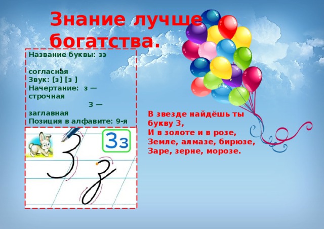 Знание лучше богатства. Название буквы: зэ  согласная Звук: [з] [з ] Начертание: з — строчная  З — заглавная Позиция в алфавите: 9-я с начала  25-я с конца Старое название: Земля́ , В звезде найдёшь ты букву 3,  И в золоте и в розе,  Земле, алмазе, бирюзе,  Заре, зерне, морозе. 