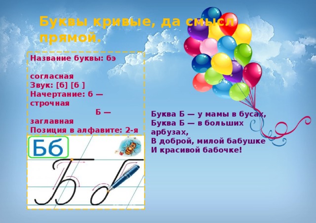 Буквы кривые, да смысл прямой. Название буквы: бэ  согласная Звук: [б] [б ] Начертание: б — строчная  Б — заглавная Позиция в алфавите: 2-я с начала  32-я с конца Старое название: Бу́ки Буква Б — у мамы в бусах,   Буква Б — в больших арбузах,   В доброй, милой бабушке   И красивой бабочке! 