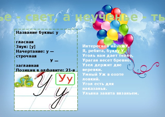Ученье - свет, а неученье - тьма. Название буквы: у  гласная Звук: [у] Начертание: у — строчная  У — заглавная Позиция в алфавите: 21-я с начала  13-я с конца Старое название: ук Интересной нахожУ,   Я, ребята, букву У.   Уголь нам дает тепло,   Ураган несет бревно.   Узел держит две веревки.   Умный Уж в охоте ловкий.   Угол есть для наказанья.   Ульяна занята вязаньем. 