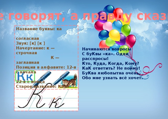 Книги не говорят, а правду сказывают. Название буквы: ка  согласная Звук: [к] [к ] Начертание: к — строчная  К — заглавная Позиция в алфавите: 12-я с начала  22-я с конца Старое название: Ка́ко Начинаются вопросы  С буКвы «ка». Одни расспросы!  Кто, Куда, Когда, Кому?  КаК ответить? Не пойму!  БуКва любопытна очень,  Обо мне узнать всё хочет. 