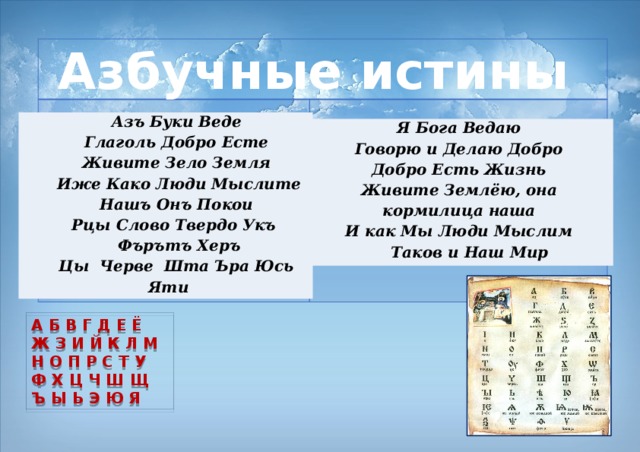 Азбучные истины    Азъ Буки Веде Глаголь Добро Есте Живите Зело Земля  Иже Како Люди Мыслите Нашъ Онъ Покои Рцы Слово Твердо  Укъ  Фърътъ Херъ Цы Черве Шта Ъра Юсь Яти Я Бога Ведаю Говорю и Делаю Добро Добро Есть Жизнь Живите Землёю, она кормилица наша И как Мы Люди Мыслим Таков и Наш Мир А Б В Г Д Е Ё Ж З И Й К Л М Н О П Р С Т У Ф Х Ц Ч Ш Щ Ъ Ы Ь Э Ю Я 