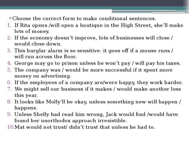 Choose the correct form to make conditional sentences. If Rita opens /will open a boutique in the High Street, she’ll make lots of money. If the economy doesn’t improve, lots of businesses will close / would close down. This burglar alarm is so sensitive: it goes off if a mouse runs / will run across the floor. George may go to prison unless he won’t pay / will pay his taxes. The company was / would be more successful if it spent more money on advertising. If the employees of a company are/were happy, they work harder. We might sell our business if it makes / would make another loss this year. It looks like Molly’ll be okay, unless something new will happen / happens. Unless Shelly had read him wrong, Jack would find /would have found her unorthodox approach irresistible. Mat would not trust/ didn’t trust that unless he had to. 