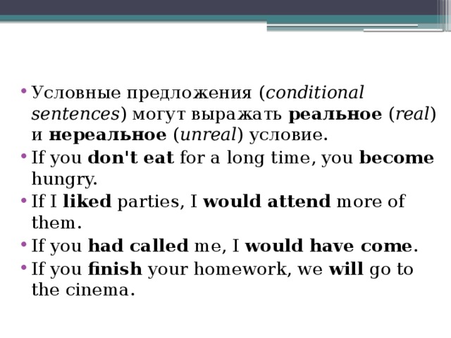 Условные предложения ( conditional sentences ) могут выражать реальное ( real ) и нереальное ( unreal ) условие. If you don't eat for a long time, you become hungry. If I liked parties, I would attend more of them. If you had called me, I would have come . If you finish your homework, we will go to the cinema.   