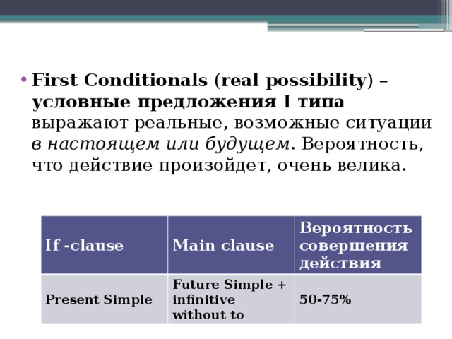 First Conditionals ( real possibility ) – условные предложения I типа выражают реальные, возможные ситуации в настоящем или будущем . Вероятность, что действие произойдет, очень велика. If -clause Present Simple Main clause Вероятность совершения действия Future Simple + infinitive without to 50-75% 