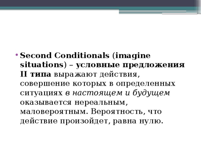 Second Conditionals ( imagine situations ) – условные предложения II типа выражают действия, совершение которых в определенных ситуациях в настоящем и будущем оказывается нереальным, маловероятным. Вероятность, что действие произойдет, равна нулю. 